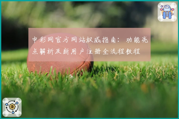 中彩网官方网站权威指南：功能亮点解析及新用户注册全流程教程