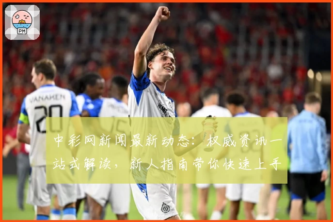 中彩网新闻最新动态：权威资讯一站式解读，新人指南带你快速上手