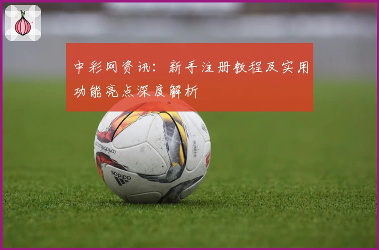 中彩网资讯：新手注册教程及实用功能亮点深度解析
