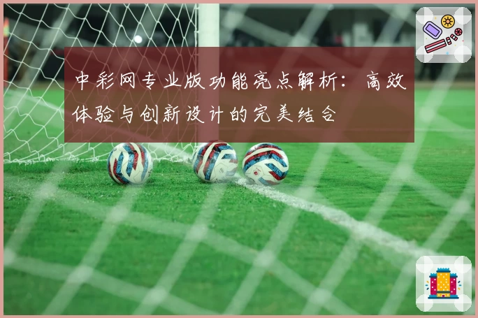 中彩网专业版功能亮点解析：高效体验与创新设计的完美结合