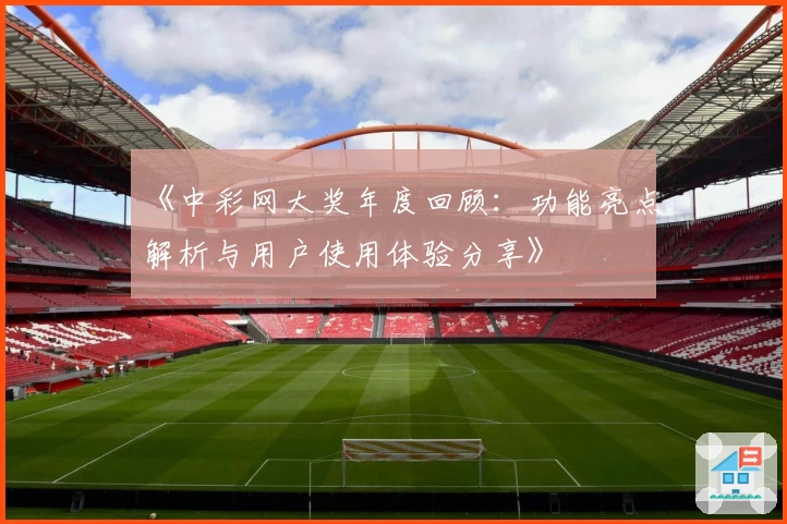 《中彩网大奖年度回顾：功能亮点解析与用户使用体验分享》