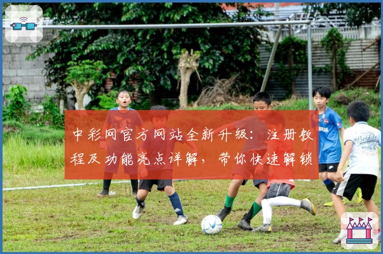 中彩网官方网站全新升级：注册教程及功能亮点详解，带你快速解锁便捷体验