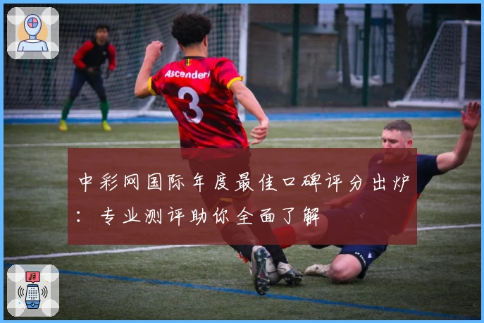 中彩网国际年度最佳口碑评分出炉：专业测评助你全面了解