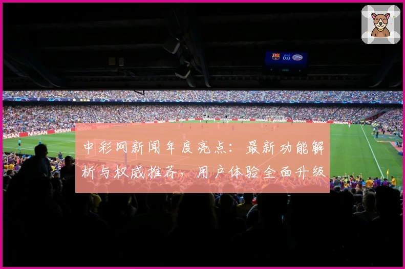 中彩网新闻年度亮点：最新功能解析与权威推荐，用户体验全面升级
