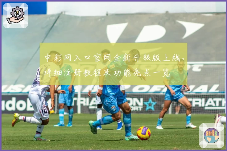 中彩网入口官网全新升级版上线，详细注册教程及功能亮点一览