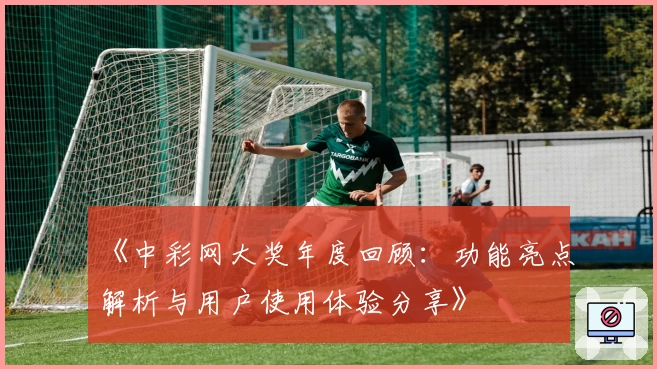 《中彩网大奖年度回顾：功能亮点解析与用户使用体验分享》