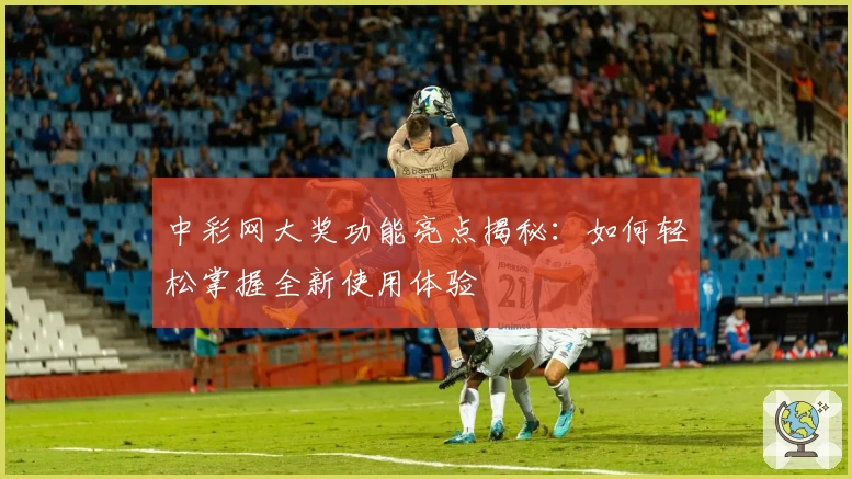 中彩网大奖功能亮点揭秘：如何轻松掌握全新使用体验