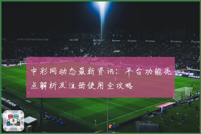 中彩网动态最新资讯：平台功能亮点解析及注册使用全攻略