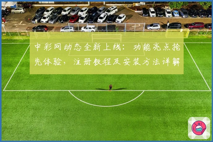 中彩网动态全新上线：功能亮点抢先体验，注册教程及安装方法详解