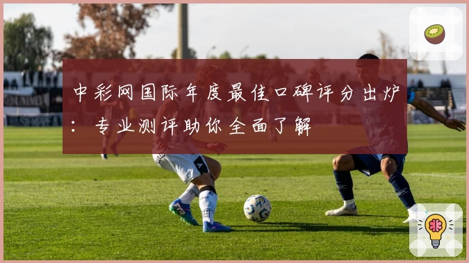 中彩网国际年度最佳口碑评分出炉：专业测评助你全面了解