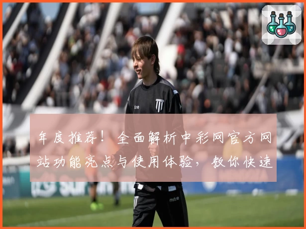 年度推荐！全面解析中彩网官方网站功能亮点与使用体验，教你快速上手操作指南