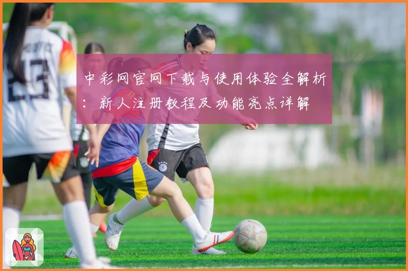 中彩网官网下载与使用体验全解析:新人注册教程及功能亮点详解