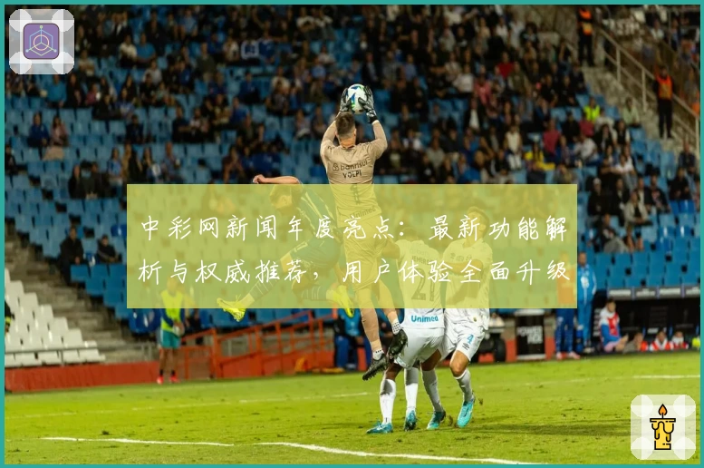 中彩网新闻年度亮点：最新功能解析与权威推荐，用户体验全面升级