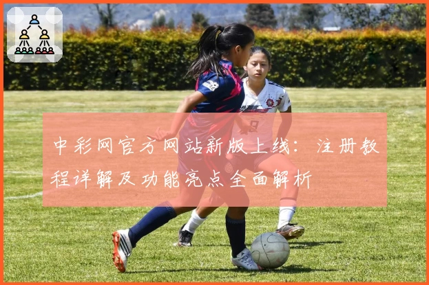 中彩网官方网站新版上线：注册教程详解及功能亮点全面解析