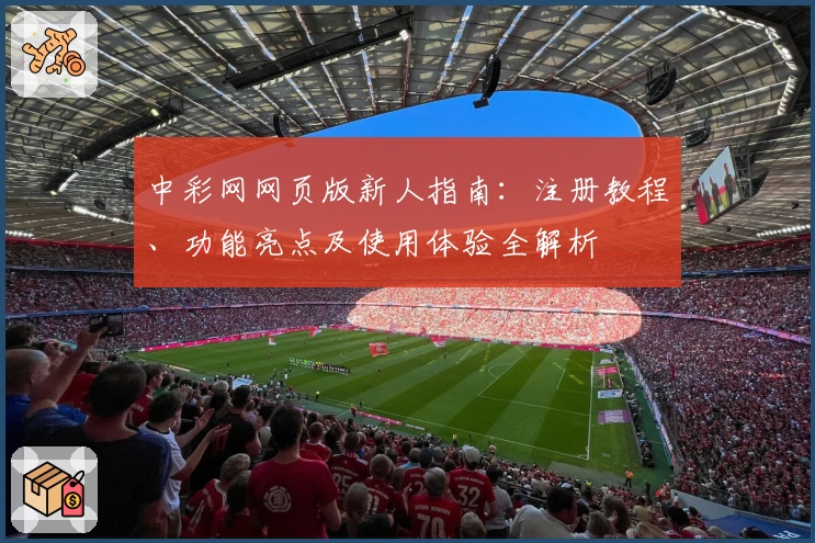 中彩网网页版新人指南：注册教程、功能亮点及使用体验全解析