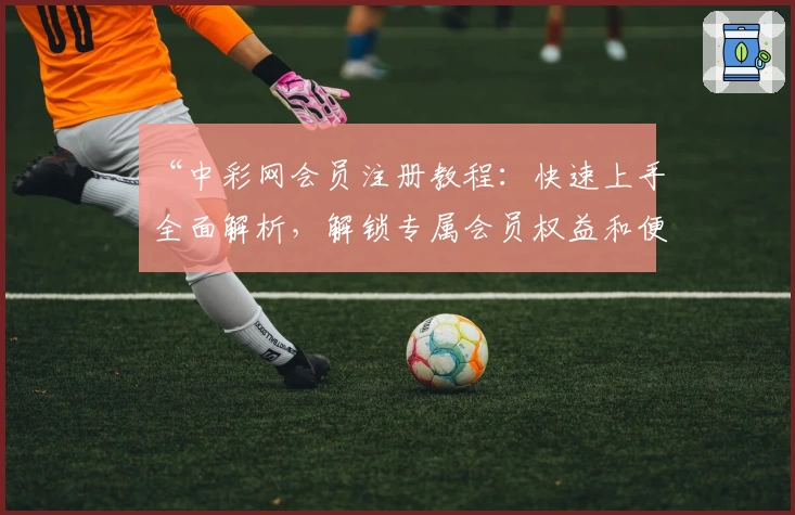 “中彩网会员注册教程：快速上手全面解析，解锁专属会员权益和便捷服务”