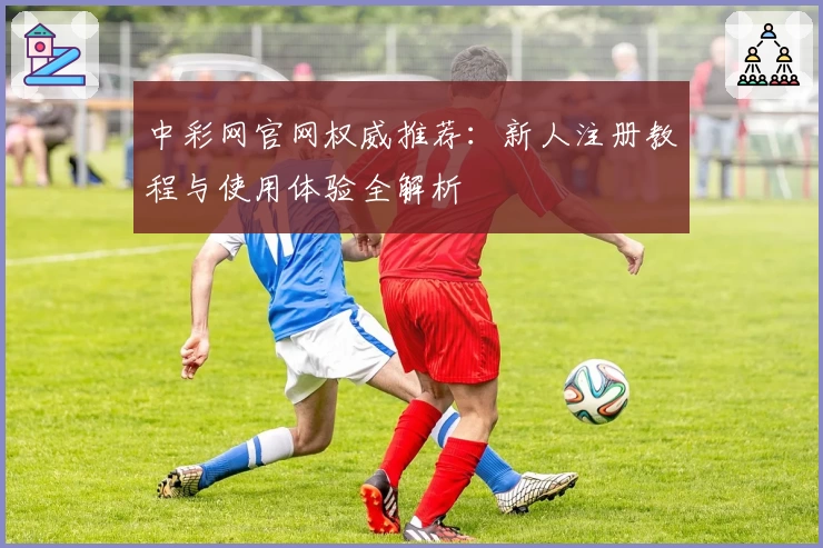 中彩网官网权威推荐：新人注册教程与使用体验全解析