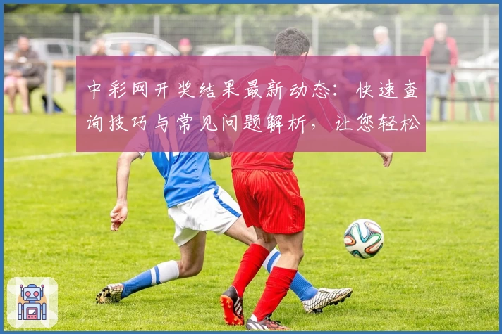 中彩网开奖结果最新动态：快速查询技巧与常见问题解析，让您轻松掌握号码详情