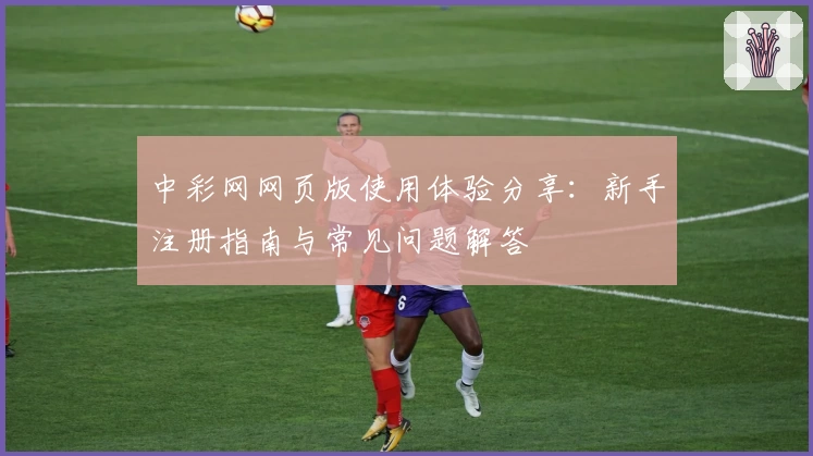 中彩网网页版使用体验分享:新手注册指南与常见问题解答