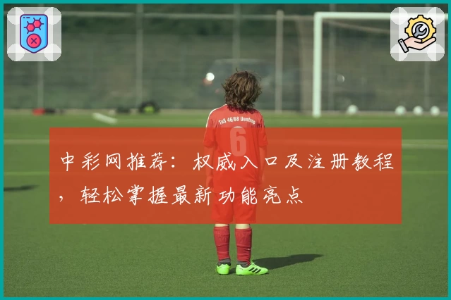 中彩网推荐：权威入口及注册教程，轻松掌握最新功能亮点