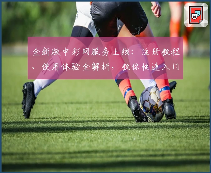 全新版中彩网服务上线：注册教程、使用体验全解析，教你快速入门享便捷功能