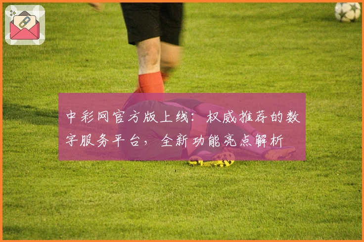 中彩网官方版上线：权威推荐的数字服务平台，全新功能亮点解析